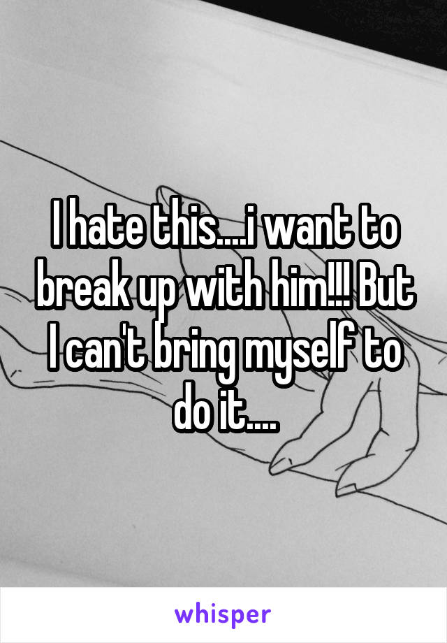 I hate this....i want to break up with him!!! But I can't bring myself to do it....