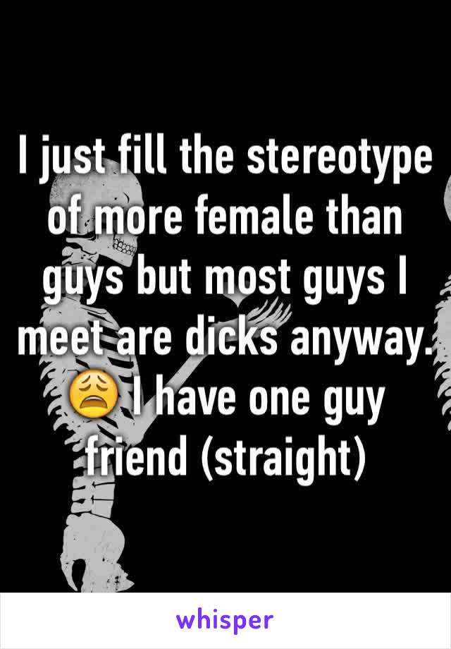 I just fill the stereotype of more female than guys but most guys I meet are dicks anyway. 😩 I have one guy friend (straight)