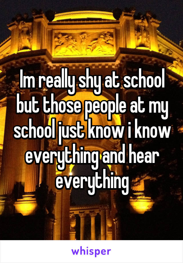 Im really shy at school but those people at my school just know i know everything and hear everything