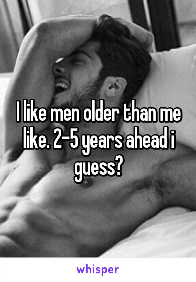 I like men older than me like. 2-5 years ahead i guess?