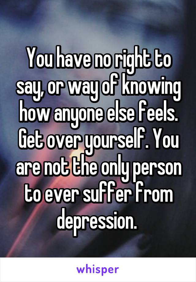 You have no right to say, or way of knowing how anyone else feels. Get over yourself. You are not the only person to ever suffer from depression. 