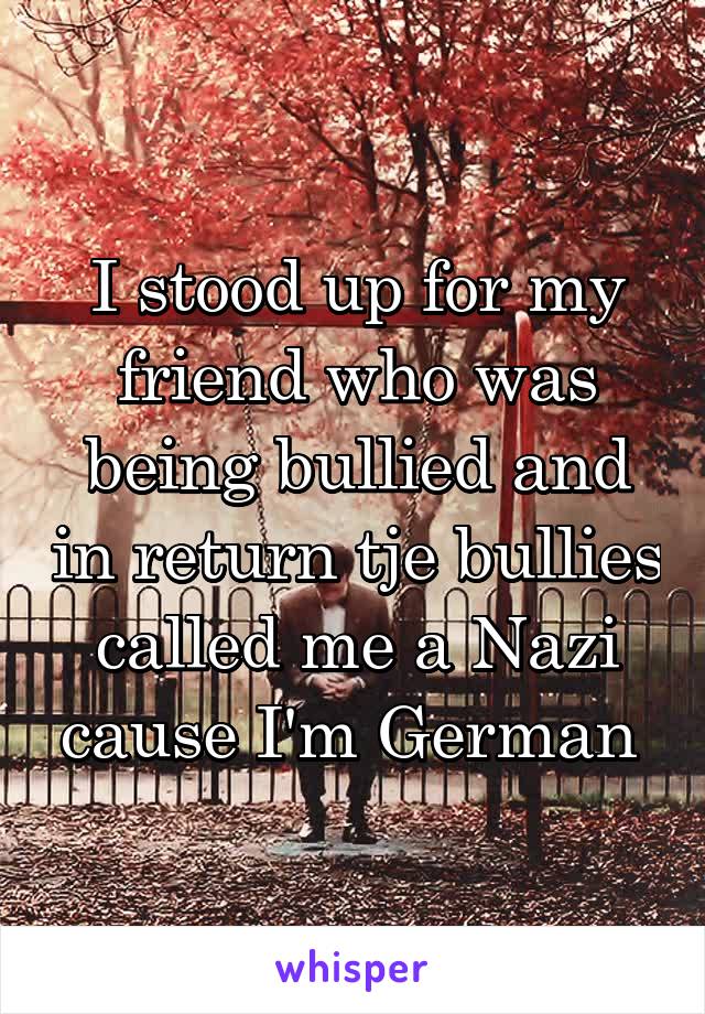 I stood up for my friend who was being bullied and in return tje bullies called me a Nazi cause I'm German 