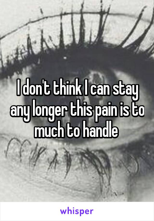 I don't think I can stay any longer this pain is to much to handle 