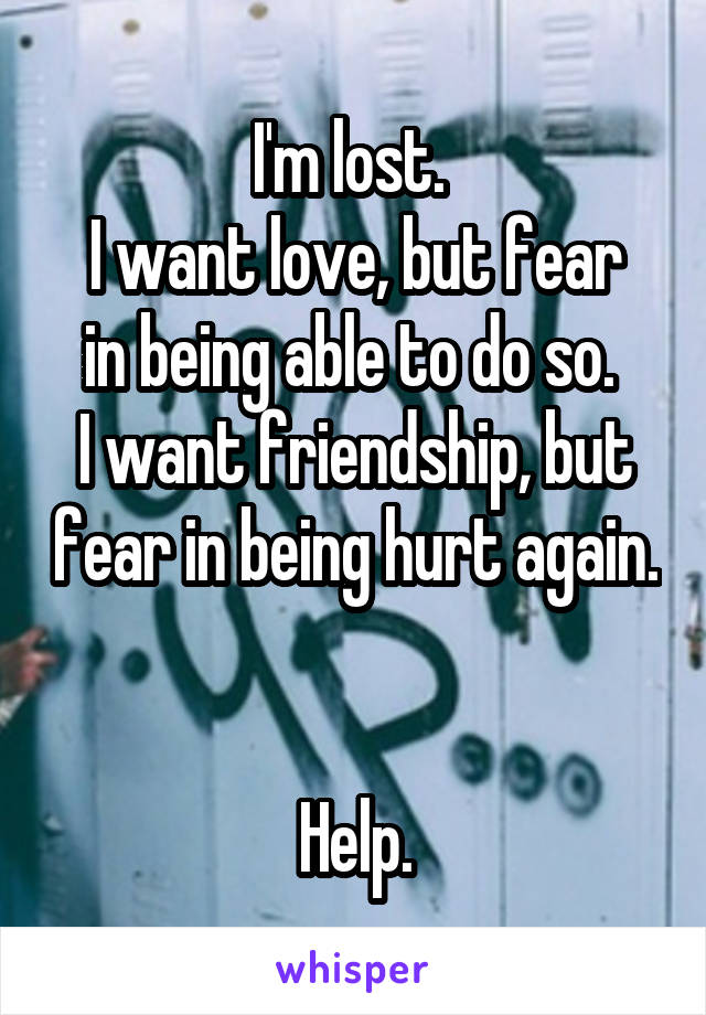 I'm lost. 
I want love, but fear in being able to do so. 
I want friendship, but fear in being hurt again. 

Help.