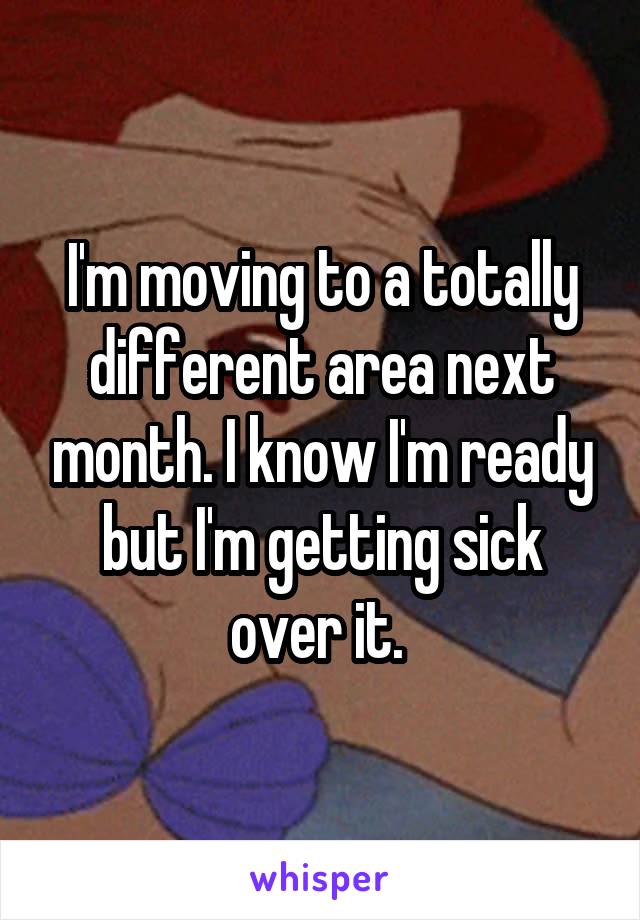 I'm moving to a totally different area next month. I know I'm ready but I'm getting sick over it. 