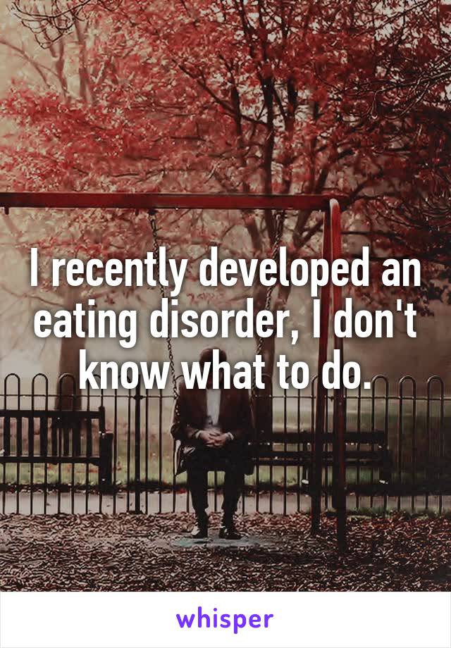 I recently developed an eating disorder, I don't know what to do.