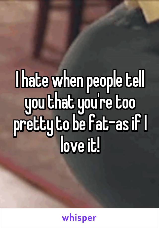 I hate when people tell you that you're too pretty to be fat-as if I love it!