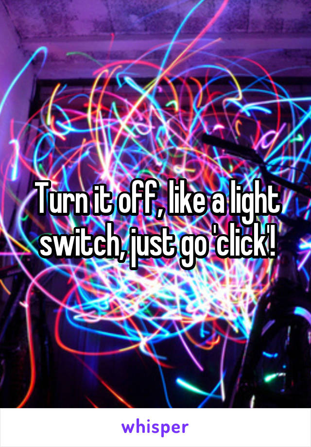 Turn it off, like a light switch, just go 'click'!