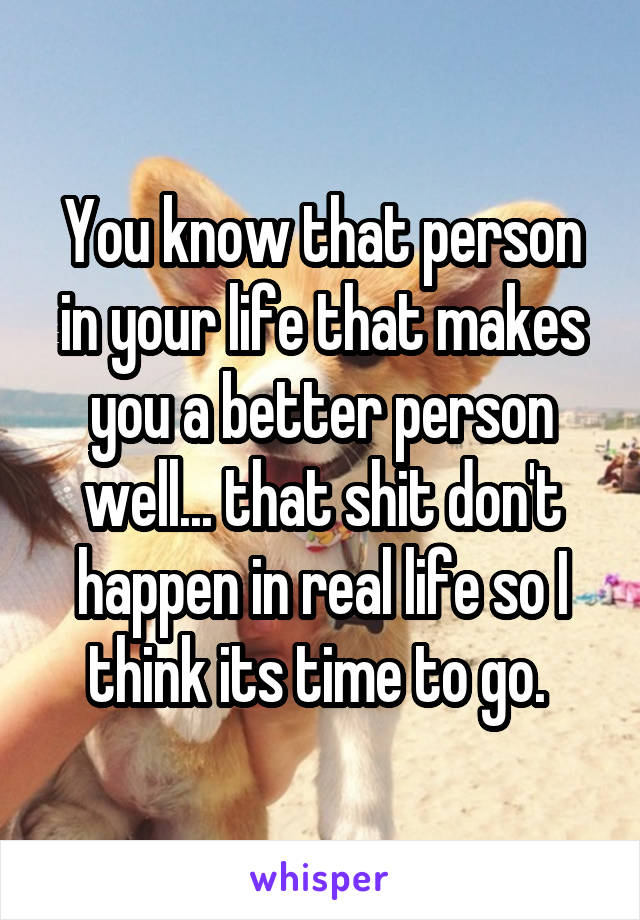 You know that person in your life that makes you a better person well... that shit don't happen in real life so I think its time to go. 