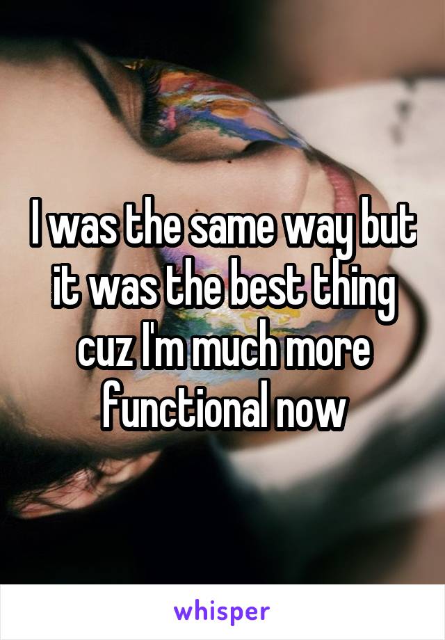 I was the same way but it was the best thing cuz I'm much more functional now