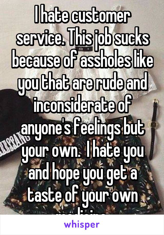 I hate customer service. This job sucks because of assholes like you that are rude and inconsiderate of anyone's feelings but your own.  I hate you and hope you get a taste of your own medicine 