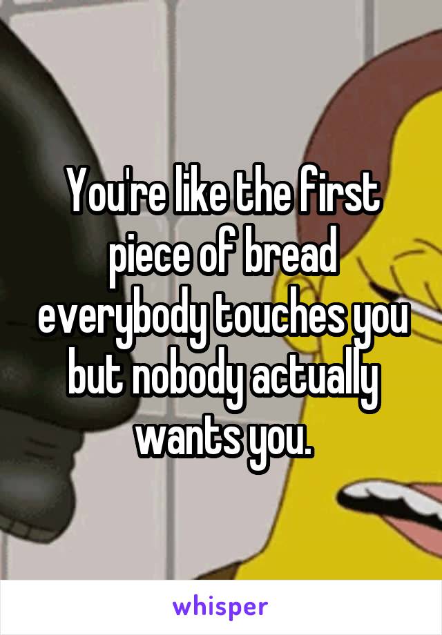 You're like the first piece of bread everybody touches you but nobody actually wants you.