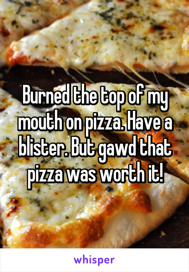 Burned the top of my mouth on pizza. Have a blister. But gawd that pizza was worth it!