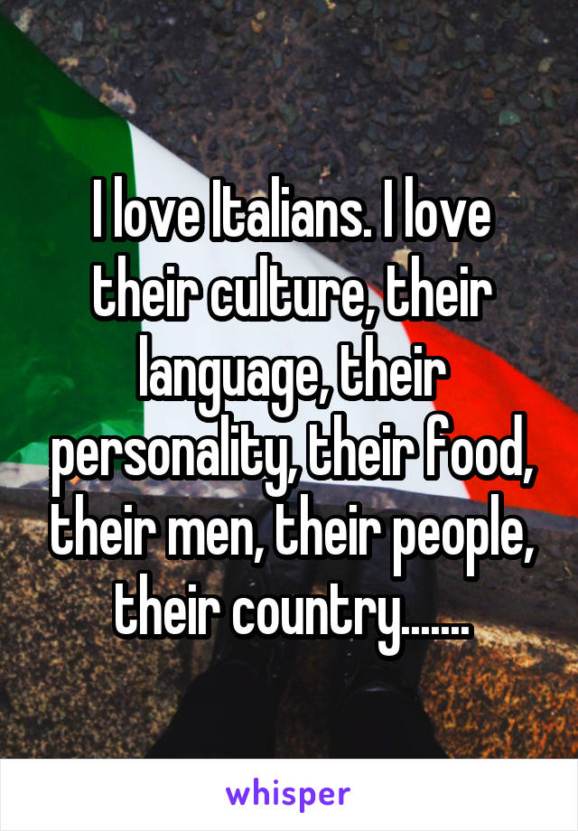 I love Italians. I love their culture, their language, their personality, their food, their men, their people, their country.......