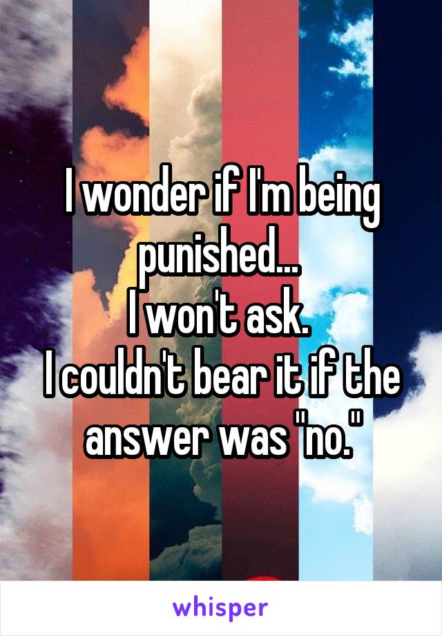 I wonder if I'm being punished... 
I won't ask. 
I couldn't bear it if the answer was "no."