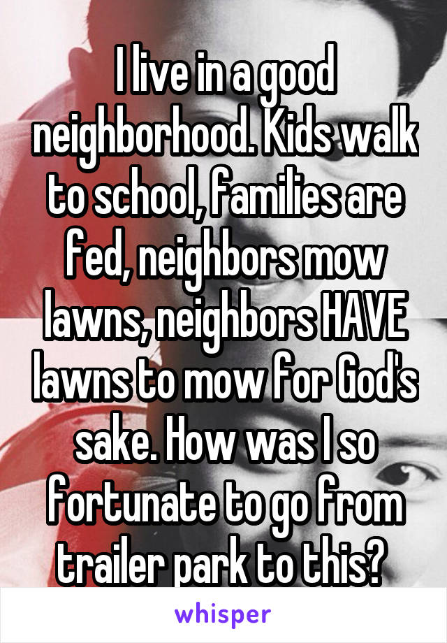 I live in a good neighborhood. Kids walk to school, families are fed, neighbors mow lawns, neighbors HAVE lawns to mow for God's sake. How was I so fortunate to go from trailer park to this? 
