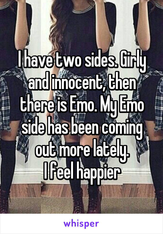 I have two sides. Girly and innocent, then there is Emo. My Emo side has been coming out more lately.
I feel happier