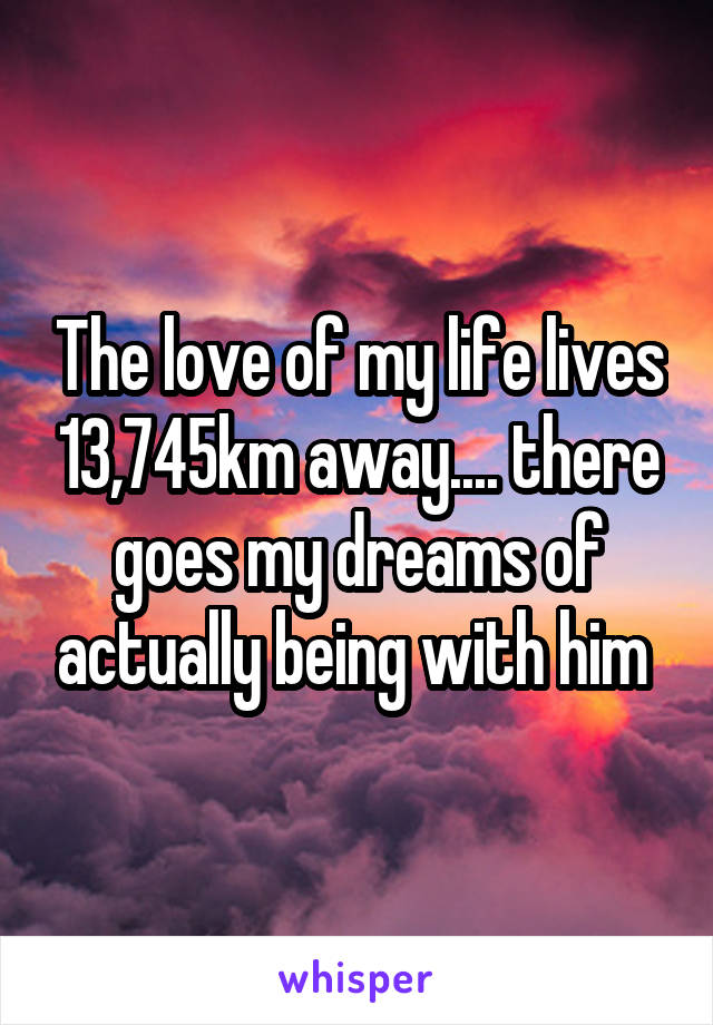 The love of my life lives 13,745km away.... there goes my dreams of actually being with him 