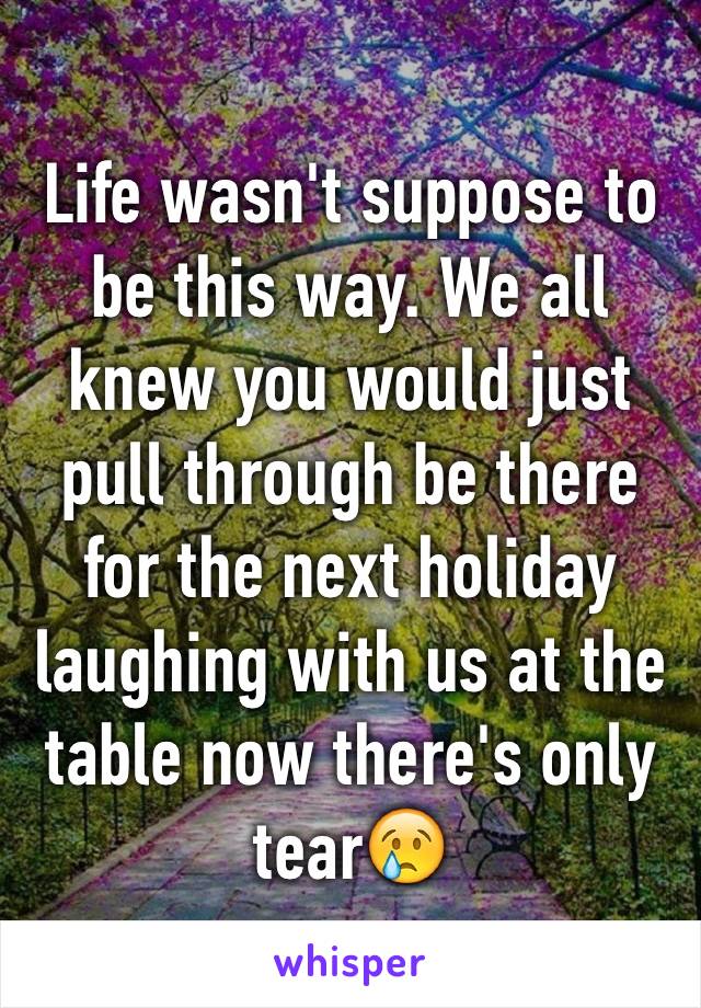 Life wasn't suppose to be this way. We all knew you would just pull through be there for the next holiday laughing with us at the table now there's only tear😢