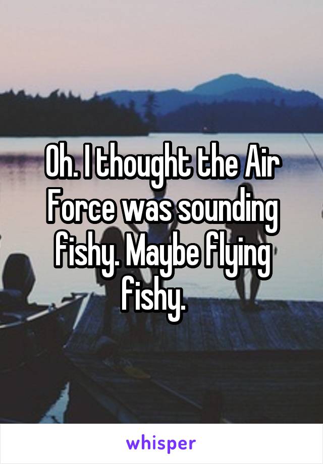 Oh. I thought the Air Force was sounding fishy. Maybe flying fishy.   