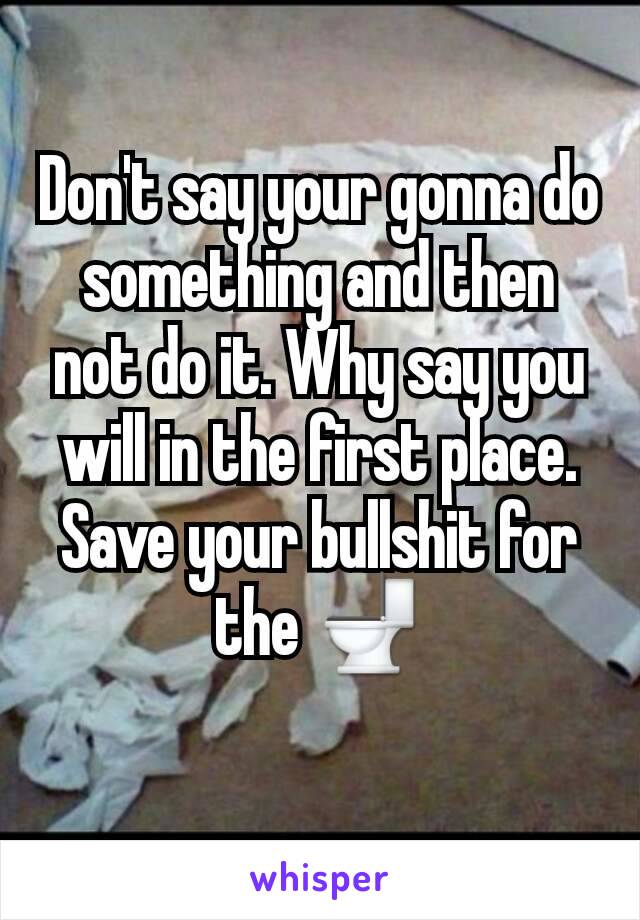 Don't say your gonna do something and then not do it. Why say you will in the first place. Save your bullshit for the 🚽
