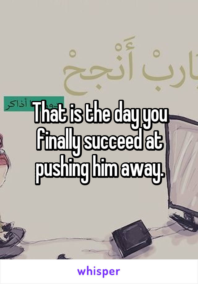 That is the day you finally succeed at pushing him away.