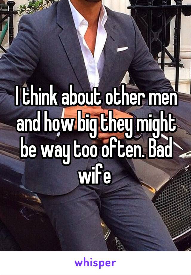 I think about other men and how big they might be way too often. Bad wife 