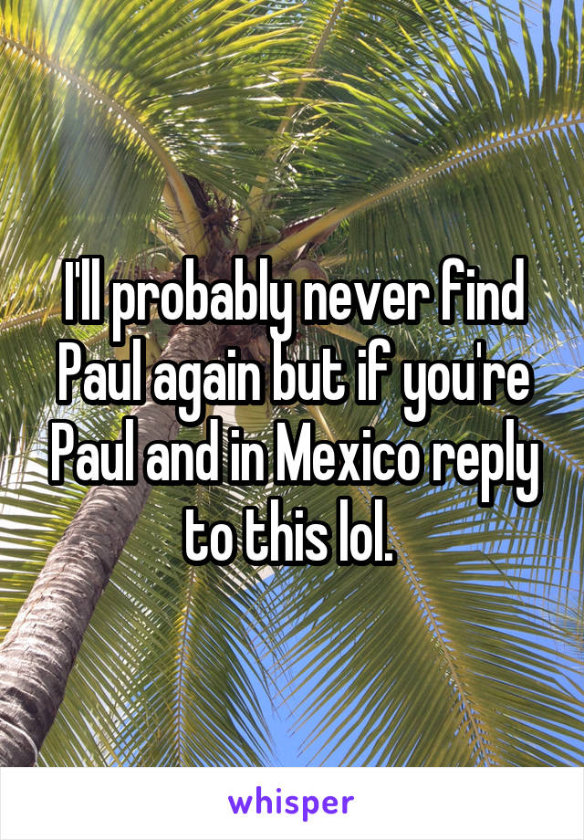 I'll probably never find Paul again but if you're Paul and in Mexico reply to this lol. 