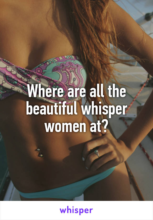 Where are all the beautiful whisper women at?