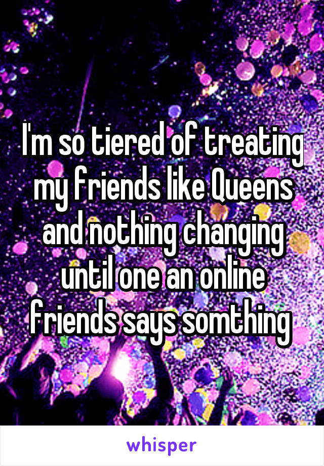 I'm so tiered of treating my friends like Queens and nothing changing until one an online friends says somthing 