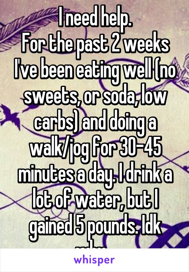 I need help.
For the past 2 weeks I've been eating well (no sweets, or soda, low carbs) and doing a walk/jog for 30-45 minutes a day. I drink a lot of water, but I gained 5 pounds. Idk why...