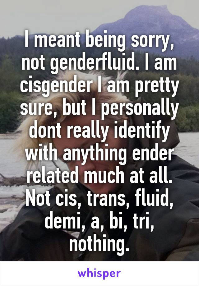 I meant being sorry, not genderfluid. I am cisgender I am pretty sure, but I personally dont really identify with anything ender related much at all. Not cis, trans, fluid, demi, a, bi, tri, nothing.