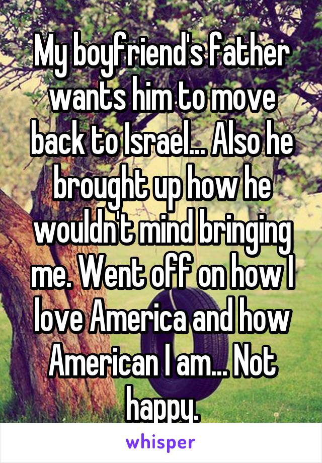 My boyfriend's father wants him to move back to Israel... Also he brought up how he wouldn't mind bringing me. Went off on how I love America and how American I am... Not happy.