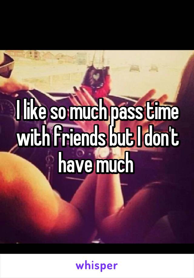 I like so much pass time with friends but I don't have much 