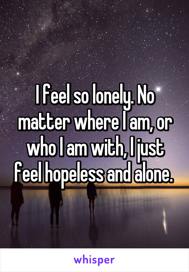 I feel so lonely. No matter where I am, or who I am with, I just feel hopeless and alone. 