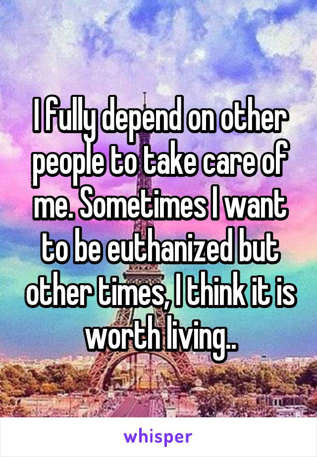 I fully depend on other people to take care of me. Sometimes I want to be euthanized but other times, I think it is worth living..