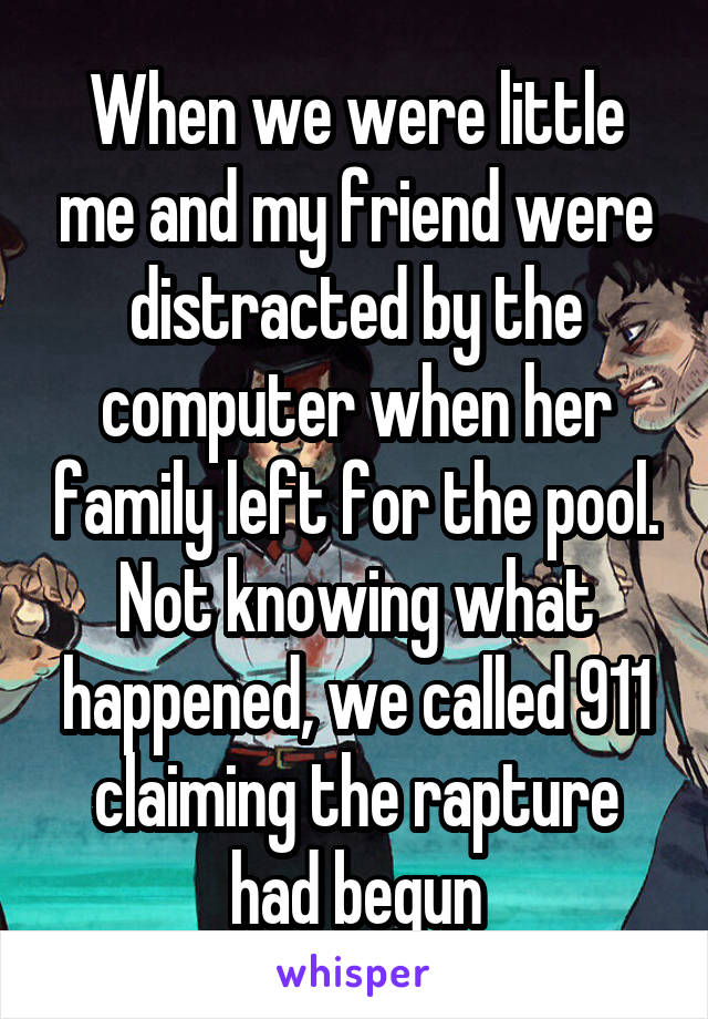  When we were little  me and my friend were distracted by the computer when her family left for the pool. Not knowing what happened, we called 911 claiming the rapture had begun