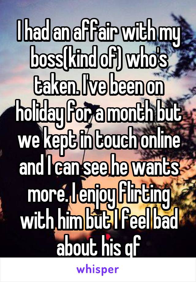 I had an affair with my boss(kind of) who's taken. I've been on holiday for a month but we kept in touch online and I can see he wants more. I enjoy flirting with him but I feel bad about his gf