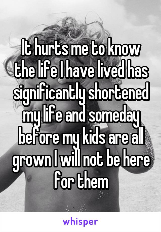 It hurts me to know the life I have lived has significantly shortened my life and someday before my kids are all grown I will not be here for them