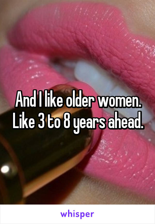 And I like older women. Like 3 to 8 years ahead.