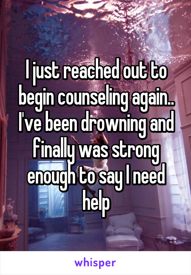 I just reached out to begin counseling again.. I've been drowning and finally was strong enough to say I need help