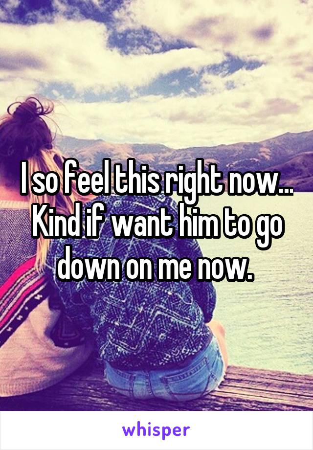 I so feel this right now... Kind if want him to go down on me now. 