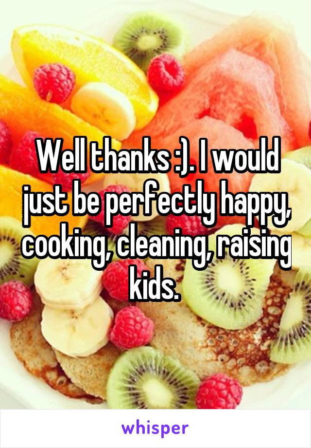 Well thanks :). I would just be perfectly happy, cooking, cleaning, raising kids. 