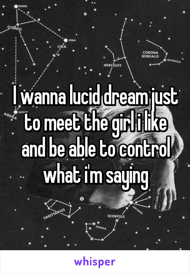 I wanna lucid dream just to meet the girl i like and be able to control what i'm saying