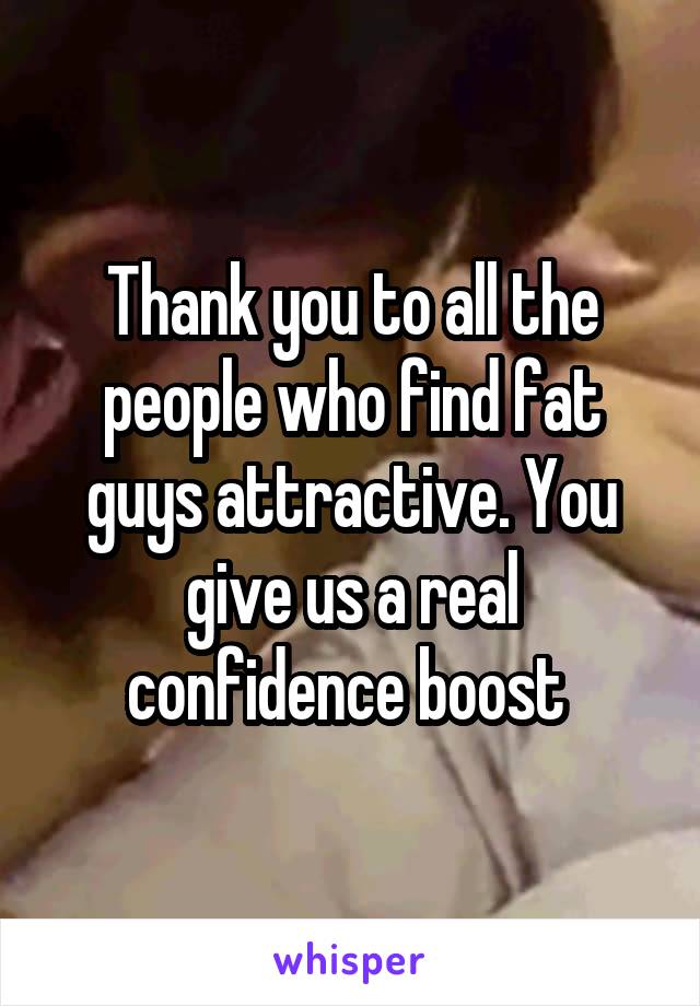 Thank you to all the people who find fat guys attractive. You give us a real confidence boost 