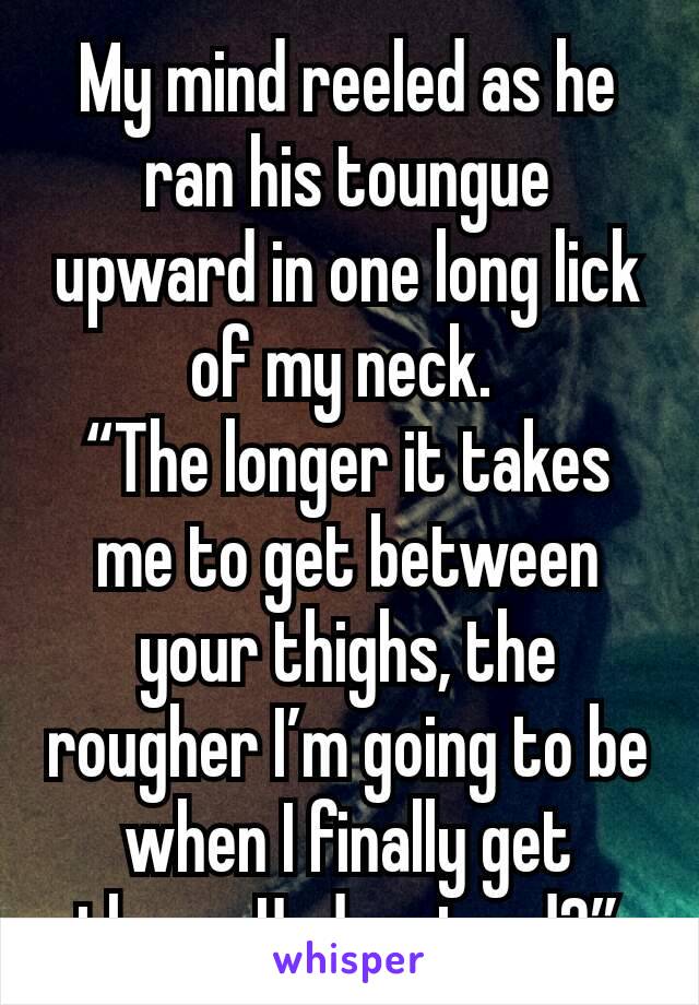 My mind reeled as he ran his toungue upward in one long lick of my neck. 
“The longer it takes me to get between your thighs, the rougher I’m going to be when I finally get there. Understand?”