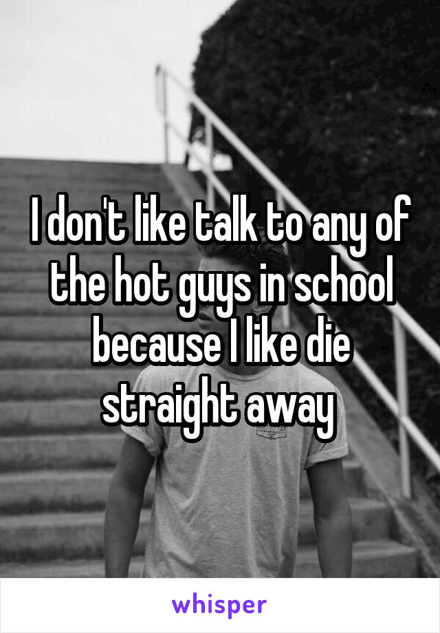 I don't like talk to any of the hot guys in school because I like die straight away 