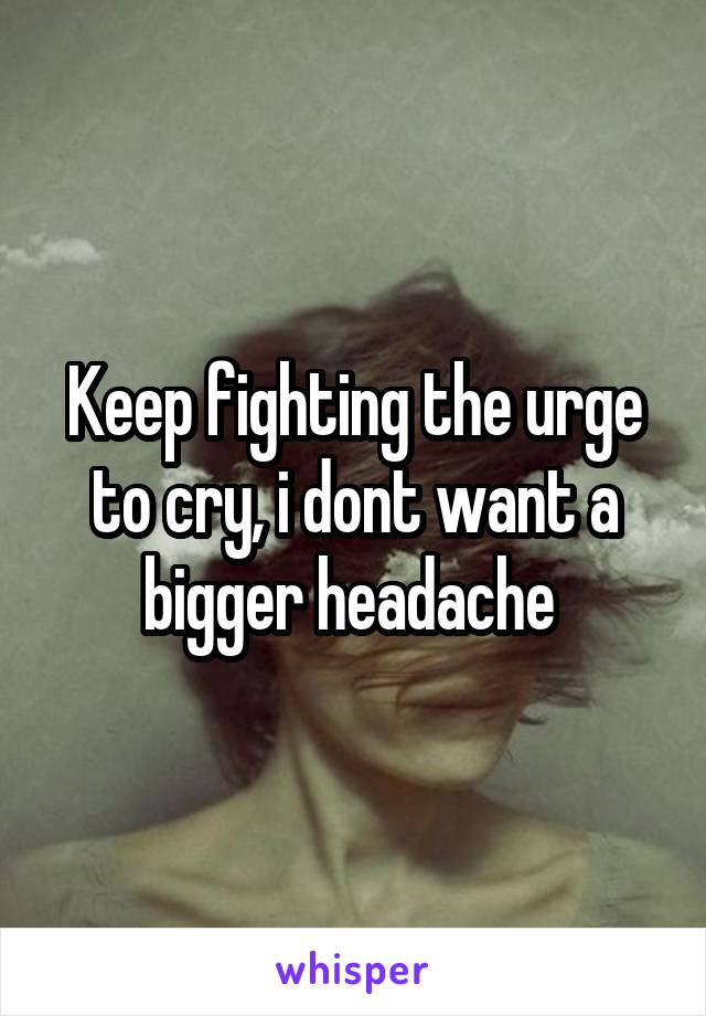 Keep fighting the urge to cry, i dont want a bigger headache 