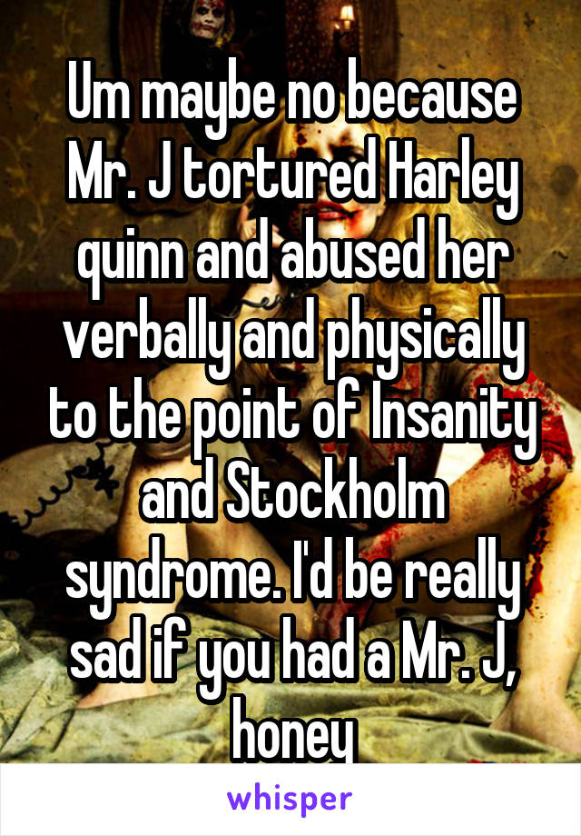 Um maybe no because Mr. J tortured Harley quinn and abused her verbally and physically to the point of Insanity and Stockholm syndrome. I'd be really sad if you had a Mr. J, honey