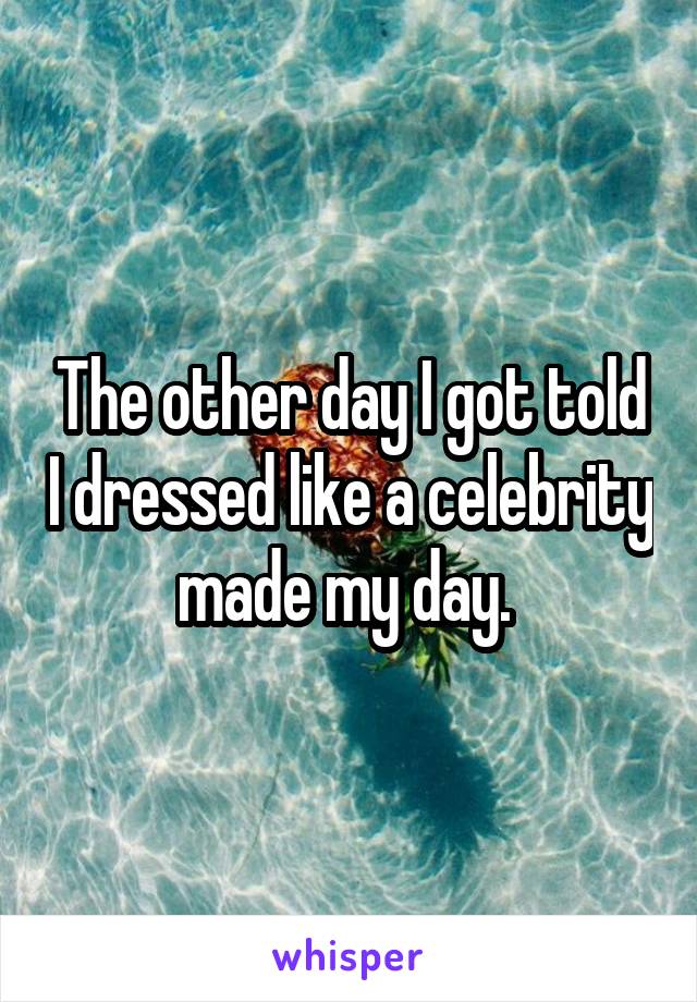 The other day I got told I dressed like a celebrity made my day. 